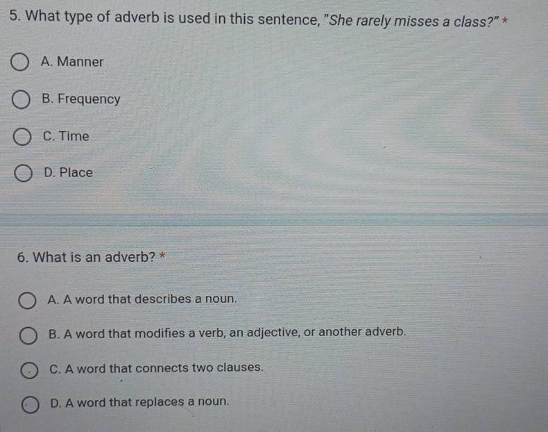 What type of adverb is used in this sentence, "She rarely misses a class?" *
A. Manner
B. Frequency
C. Time
D. Place
6. What is an adverb? *
A. A word that describes a noun.
B. A word that modifies a verb, an adjective, or another adverb.
C. A word that connects two clauses.
D. A word that replaces a noun.