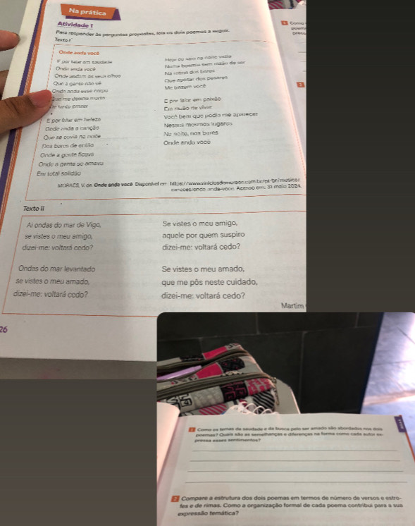 Na prática
Atividade 1
Car 
lekto ! Para respander às perguntes propostes, lois os dois poemes a seguir.
Onde ands você
por falar em souda ia
Mejw ou sain nạ none vials
Numa boemia sem nszão de ==
Onde undam as seus alhas Onde endla você
Que a gense não vê Na rotna dos béres
que apétar dos petáres
S ue me désna mort Ondo anda esse carpo Me Lazem vosê
n tanéo amner E por tau em polxão
Em nuão de vivie
É por íítar em helezo Vocô bem que podía me apiecer
Onde anda a canção Nessus mosmos lugaros
Que se covia na noite No noto, nas bures
Das baros de entilo Onde ando você
Onde a gonte ficuve
Orde a gente so amavu
Em total soilidão
MORACS, V de Onde anda vacé Disponivel om : htos://wwwwnicloademorson com brot-br/musical
==coesionde anda-voce. Acerso em. 31 maio 2024.
Texto II
Ai ondas do mar de Vigo, Se vistes o meu amigo,
se vistes o meu amigo, aquele por quem suspiro
dizei-me: voltará codo? dizei-me: voltará cedo?
Ondas do mar levantado Se vistes o meu amado,
se vistes o meu amado. que me pôs neste cuidado,
dizei-me: voltará cedo? dizei-me: voltará cedo?
Martim
26
d Como os temas da saudade e da busca pelo ser amado são abordados nos dois
pressa esses sendimentos? poemas? Quais são as semelhanças e diferenças na forma como cada autor es.
_
_
_
_
Compare a estrutura dos dois poemas em termos de número de versos e estro-
fes e de rimas. Como a organização formal de cada poema contribui para a sua
expressião temática?