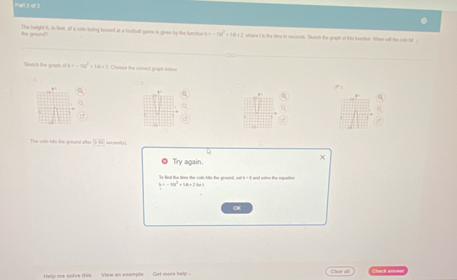 the ground? The height h, in feet, of a coin being tossed at a football game is given by the function h -10t^2+14t+2 where I is the time in seconds. Sketch the graph of this function. When will the coln hit 
Sketch the graph of h=-16t^2+14t+2 Choose the comect graph below 
B 
The coin hits the ground after 35° second (s) 
Try again. 
To find the time the coin hits the ground, se h=0 and solve the equation
h=-10t^2+10t+2lor
OK 
Help me solve this View an example Get more help - Clear all Check answer