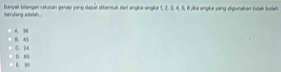 Banyak bilangan ratusan genap yang dapät dibentuk dari angka-angka 1, 2, 3, 4, 5, 6 jika angka yang digunakan tidak boleh
berulang adalah...
A. 36
B, 45
C. 24
D. 60
E. 30