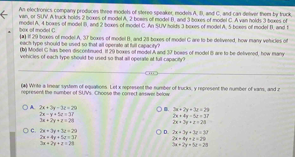 An electronics company produces three models of stereo speaker, models A, B, and C, and can deliver them by truck,
van, or SUV. A truck holds 2 boxes of model A, 2 boxes of model B, and 3 boxes of model C. A van holds 3 boxes of
model A, 4 boxes of model B, and 2 boxes of model C. An SUV holds 3 boxes of model A, 5 boxes of model B, and 1
box of model C.
(a) If 29 boxes of model A, 37 boxes of model B, and 28 boxes of model C are to be delivered, how many vehicles of
each type should be used so that all operate at full capacity?
(b) Model C has been discontinued. If 29 boxes of model A and 37 boxes of model B are to be delivered, how many
vehicles of each type should be used so that all operate at full capacity?
(a) Write a linear system of equations. Let x represent the number of trucks, y represent the number of vans, and z
represent the number of SUVs. Choose the correct answer below
A. 2x+3y-3z=29 B. 3x+2y+3z=29
2x-y+5z=37
2x+4y-5z=37
3x+2y+z=28
2x+3y+z=28
C. 2x+3y+3z=29 D. 2x+3y+3z=37
2x+4y+5z=37
2x+4y+z=29
3x+2y+z=28
3x+2y+5z=28