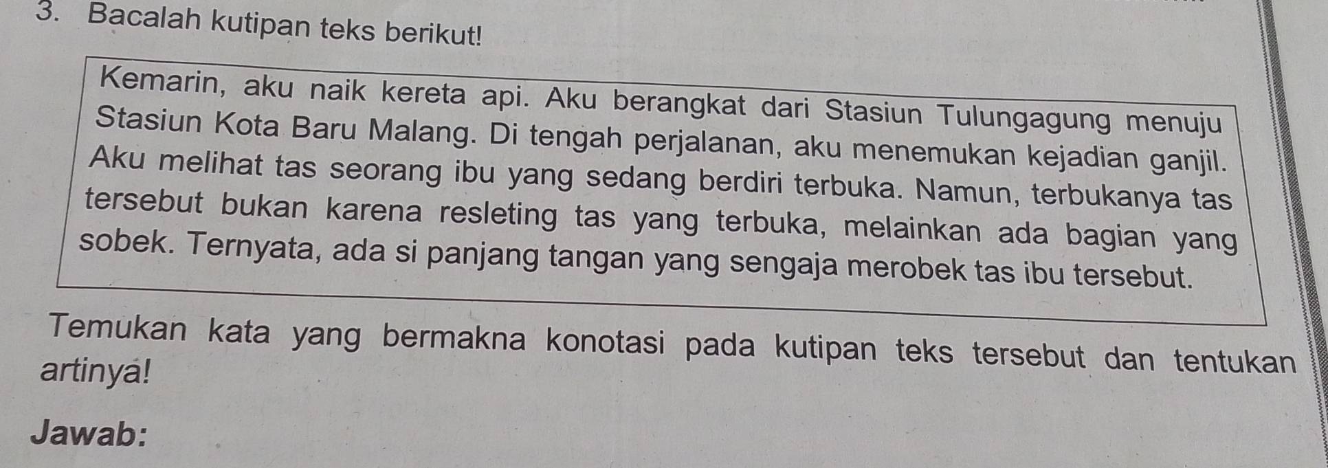 Bacalah kutipan teks berikut! 
Kemarin, aku naik kereta api. Aku berangkat dari Stasiun Tulungagung menuju 
Stasiun Kota Baru Malang. Di tengah perjalanan, aku menemukan kejadian ganjil. 
Aku melihat tas seorang ibu yang sedang berdiri terbuka. Namun, terbukanya tas 
tersebut bukan karena resleting tas yang terbuka, melainkan ada bagian yang 
sobek. Ternyata, ada si panjang tangan yang sengaja merobek tas ibu tersebut. 
Temukan kata yang bermakna konotasi pada kutipan teks tersebut dan tentukan 
artinya! 
Jawab: