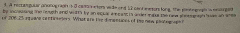 A rectangular photograph is 8 centimeters wide and 12 centimeters long. The photograph is enlarged 
by increasing the length and width by an equal amount in order make the new photograph have an area 
of 206.25 square centimeters. What are the dimensions of the new photograph?