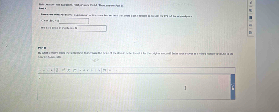 This question has two parts. First, answer Part A. Then, answer Part B. 
Part A 
Persevere with Problems Suppose an online store has an item that costs $50. The item is on saie for 10% off the original price.
10% of $50=$□
The sale price of the item is $ □
Part B 
By what percent does the store have to increase the price of the item in order to sell it for the original amount? Enter your answer as a mixed number or round to the 
nearest hundredth. 
+ □^(□)sqrt(0) nwidehat CD π