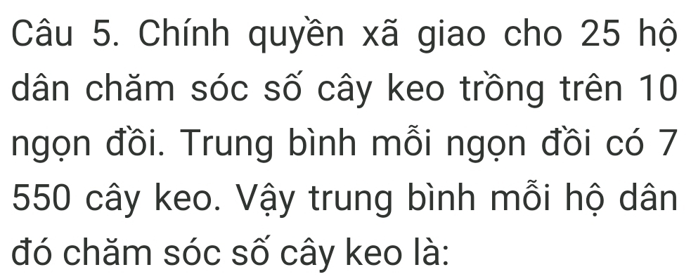 Chính quyền xã giao cho 25 hộ 
dân chăm sóc số cây keo trồng trên 10
ngọn đồi. Trung bình mỗi ngọn đồi có 7
550 cây keo. Vậy trung bình mỗi hộ dân 
đó chăm sóc số cây keo là: