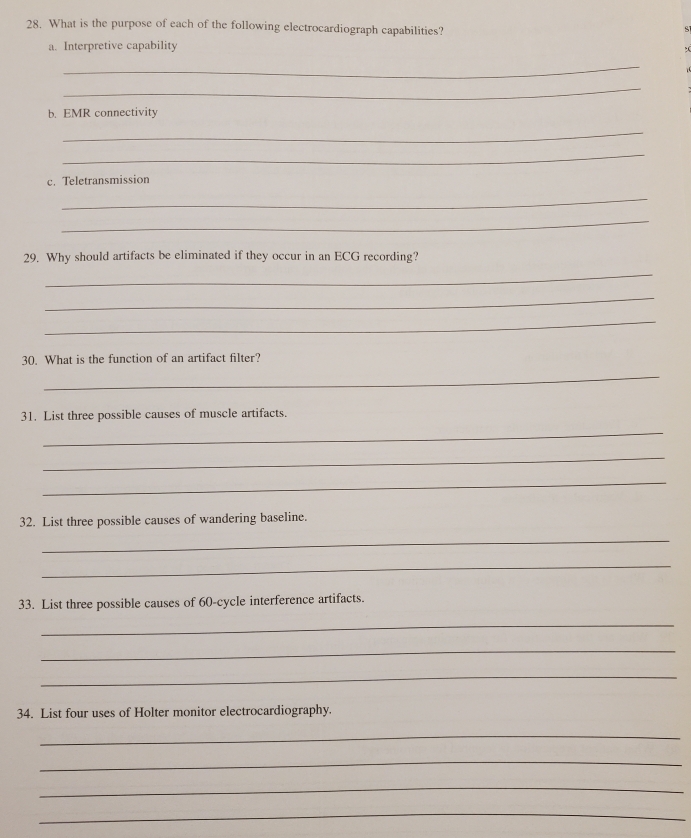 What is the purpose of each of the following electrocardiograph capabilities? 
a. Interpretive capability 
_ 
_ 
b. EMR connectivity 
_ 
_ 
c. Teletransmission 
_ 
_ 
29. Why should artifacts be eliminated if they occur in an ECG recording? 
_ 
_ 
_ 
30. What is the function of an artifact filter? 
_ 
31. List three possible causes of muscle artifacts. 
_ 
_ 
_ 
32. List three possible causes of wandering baseline. 
_ 
_ 
33. List three possible causes of 60 -cycle interference artifacts. 
_ 
_ 
_ 
34. List four uses of Holter monitor electrocardiography. 
_ 
_ 
_ 
_