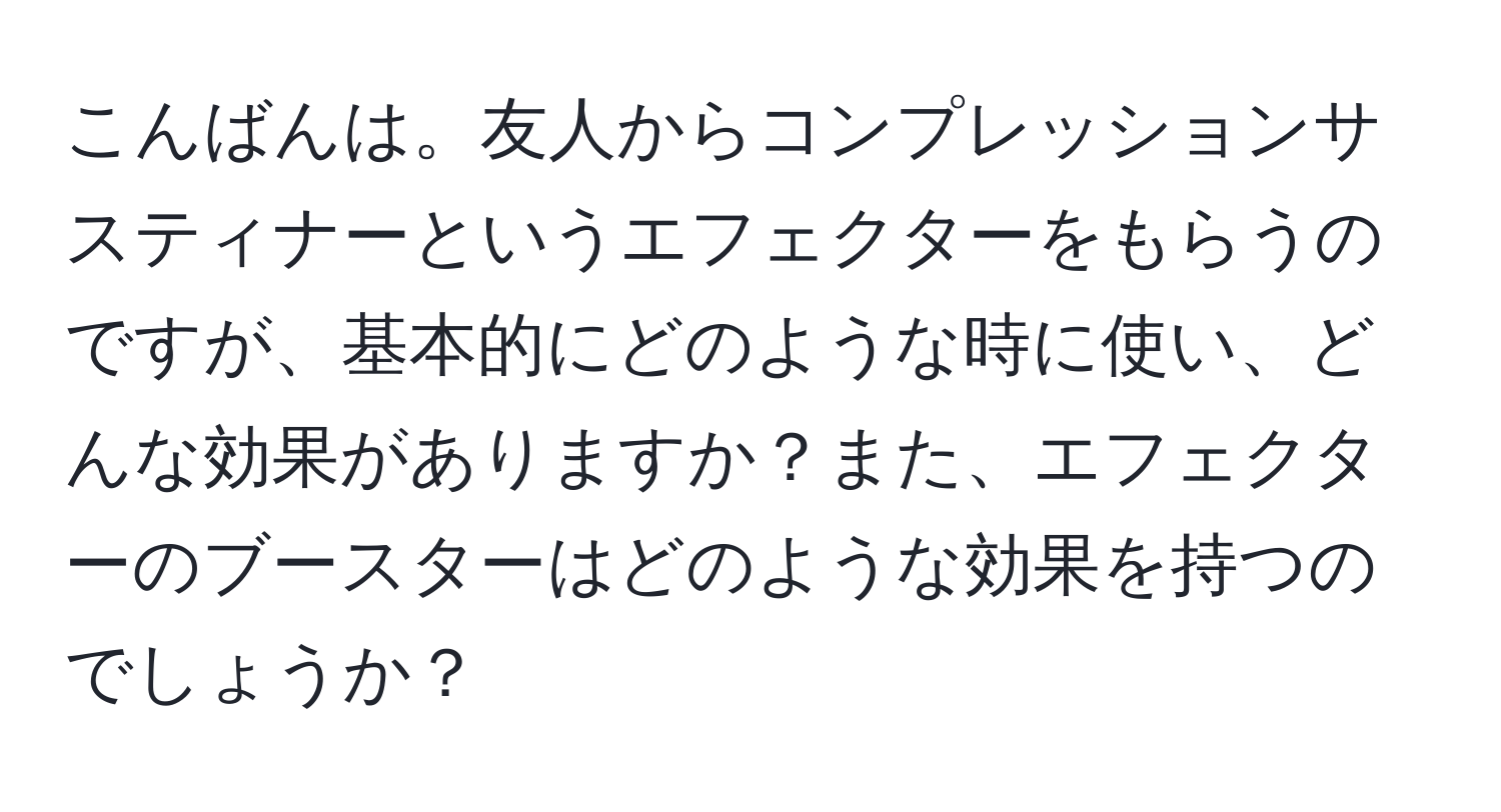 こんばんは。友人からコンプレッションサスティナーというエフェクターをもらうのですが、基本的にどのような時に使い、どんな効果がありますか？また、エフェクターのブースターはどのような効果を持つのでしょうか？