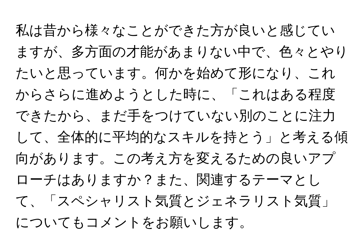 私は昔から様々なことができた方が良いと感じていますが、多方面の才能があまりない中で、色々とやりたいと思っています。何かを始めて形になり、これからさらに進めようとした時に、「これはある程度できたから、まだ手をつけていない別のことに注力して、全体的に平均的なスキルを持とう」と考える傾向があります。この考え方を変えるための良いアプローチはありますか？また、関連するテーマとして、「スペシャリスト気質とジェネラリスト気質」についてもコメントをお願いします。