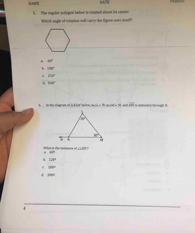 NAME DATE PERIOD
5. The regular polygon below is rotated about its center.
Which angle of rotation will carry the figure onto itself?
a. 60°
b. 108°
C. 216°
d. 540°
6. In the diagram of △ KLM below, m∠ L=70,m∠ M=50 , and overline MK is extended through N.
What is the measure of ∠ LKN ?
a. 60^(_ circ)
b. 120°
C. 180^(_ circ)
d. 300°
4