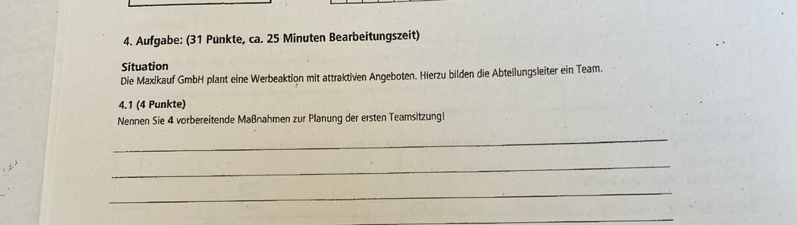 Aufgabe: (31 Punkte, ca. 25 Minuten Bearbeitungszeit) 
Situation 
Die Maxikauf GmbH plant eine Werbeaktion mit attraktiven Angeboten. Hierzu bilden die Abteilungsleiter ein Team. 
4.1 (4 Punkte) 
Nennen Sie 4 vorbereitende Maßnahmen zur Planung der ersten Teamsitzung! 
_ 
_ 
_ 
_