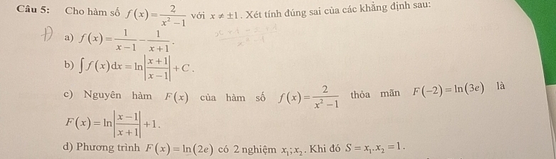 Cho hàm số f(x)= 2/x^2-1  với x!= ± 1. Xét tính đúng sai của các khẳng định sau: 
a) f(x)= 1/x-1 - 1/x+1 . 
b) ∈t f(x)dx=ln | (x+1)/x-1 |+C. là 
c) Nguyên hàm F(x) của hàm số f(x)= 2/x^2-1  thòa mãn F(-2)=ln (3e)
F(x)=ln | (x-1)/x+1 |+1. 
d) Phương trình F(x)=ln (2e) có 2 nghiệm x_1;x_2. Khi đó S=x_1.x_2=1.