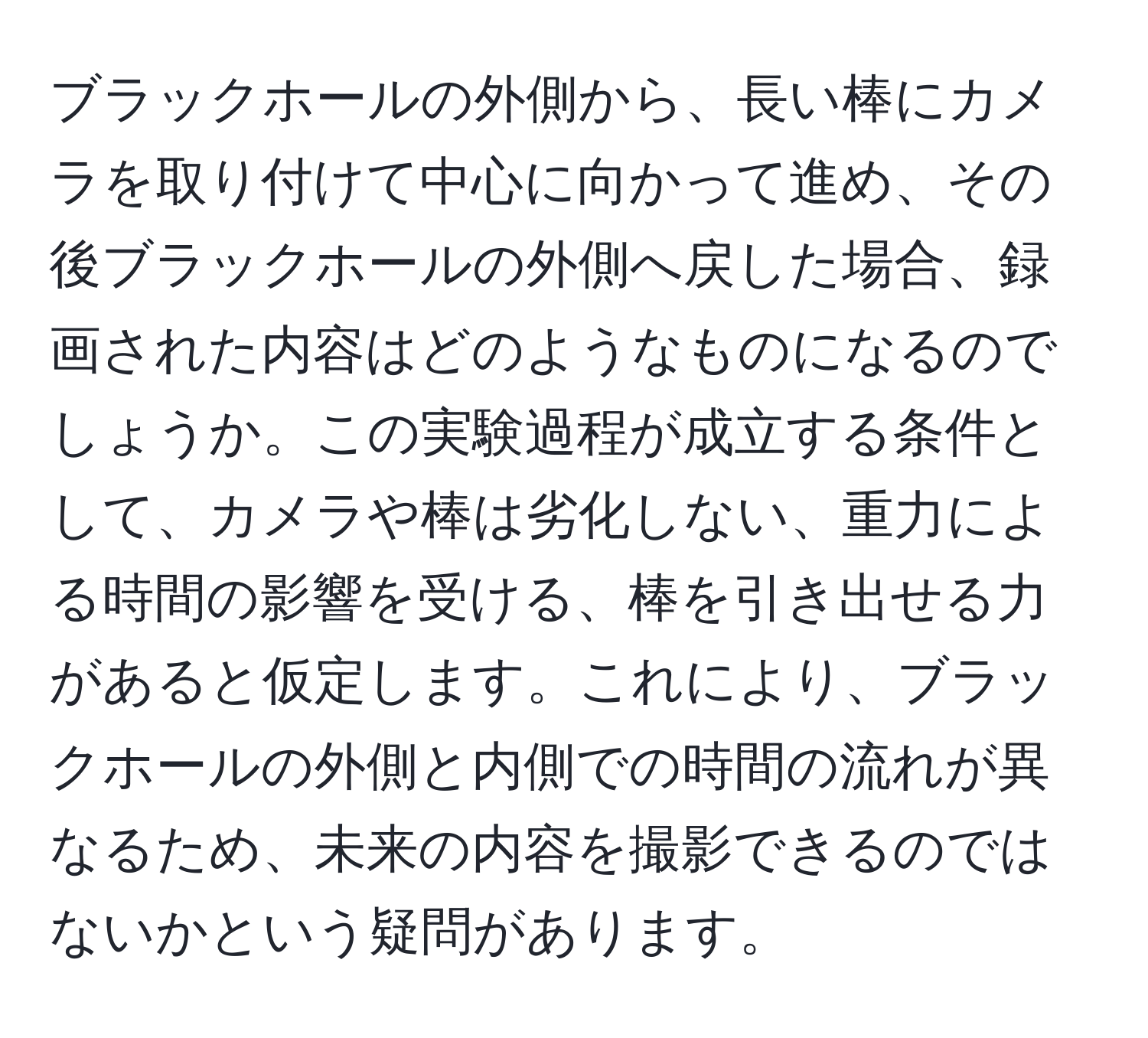 ブラックホールの外側から、長い棒にカメラを取り付けて中心に向かって進め、その後ブラックホールの外側へ戻した場合、録画された内容はどのようなものになるのでしょうか。この実験過程が成立する条件として、カメラや棒は劣化しない、重力による時間の影響を受ける、棒を引き出せる力があると仮定します。これにより、ブラックホールの外側と内側での時間の流れが異なるため、未来の内容を撮影できるのではないかという疑問があります。