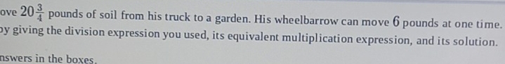 ove 20 3/4 pounds of soil from his truck to a garden. His wheelbarrow can move 6 pounds at one time. 
by giving the division expression you used, its equivalent multiplication expression, and its solution. 
nswers in the boxes.