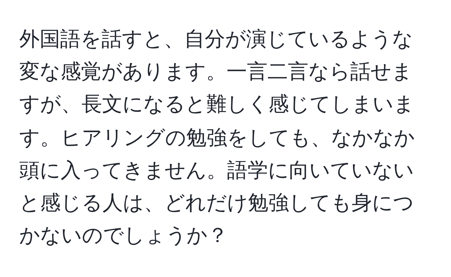 外国語を話すと、自分が演じているような変な感覚があります。一言二言なら話せますが、長文になると難しく感じてしまいます。ヒアリングの勉強をしても、なかなか頭に入ってきません。語学に向いていないと感じる人は、どれだけ勉強しても身につかないのでしょうか？