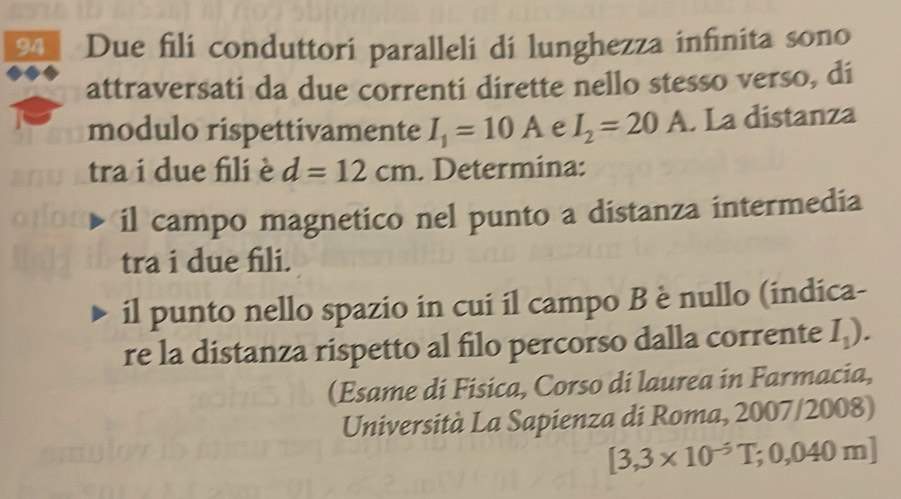 Due fili conduttori paralleli di lunghezza infinita sono 
attraversati da due correnti dirette nello stesso verso, di 
modulo rispettivamente I_1=10A e I_2=20A. La distanza 
tra i due fili è d=12cm. Determina: 
il campo magnetico nel punto a distanza intermedia 
tra i due fili. 
il punto nello spazio in cui il campo B è nullo (indica- 
re la distanza rispetto al filo percorso dalla corrente I_1). 
(Esame di Fisica, Corso di laurea in Farmacia, 
Università La Sapienza di Roma, 2007/2008)
[3,3* 10^(-5)T;0,040m]