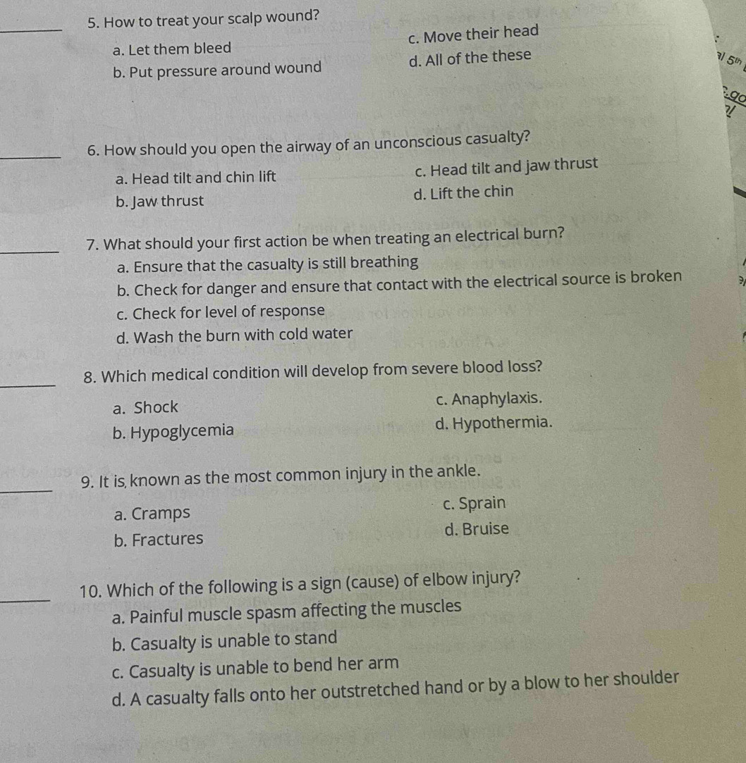 How to treat your scalp wound?
c. Move their head
a. Let them bleed
b. Put pressure around wound d. All of the these
5
.g a
_6. How should you open the airway of an unconscious casualty?
a. Head tilt and chin lift c. Head tilt and jaw thrust
b. Jaw thrust d. Lift the chin
_7. What should your first action be when treating an electrical burn?
a. Ensure that the casualty is still breathing
b. Check for danger and ensure that contact with the electrical source is broken
c. Check for level of response
d. Wash the burn with cold water
_
8. Which medical condition will develop from severe blood loss?
a. Shock c. Anaphylaxis.
b. Hypoglycemia d. Hypothermia.
_
9. It is known as the most common injury in the ankle.
a. Cramps c. Sprain
b. Fractures d. Bruise
_
10. Which of the following is a sign (cause) of elbow injury?
a. Painful muscle spasm affecting the muscles
b. Casualty is unable to stand
c. Casualty is unable to bend her arm
d. A casualty falls onto her outstretched hand or by a blow to her shoulder
