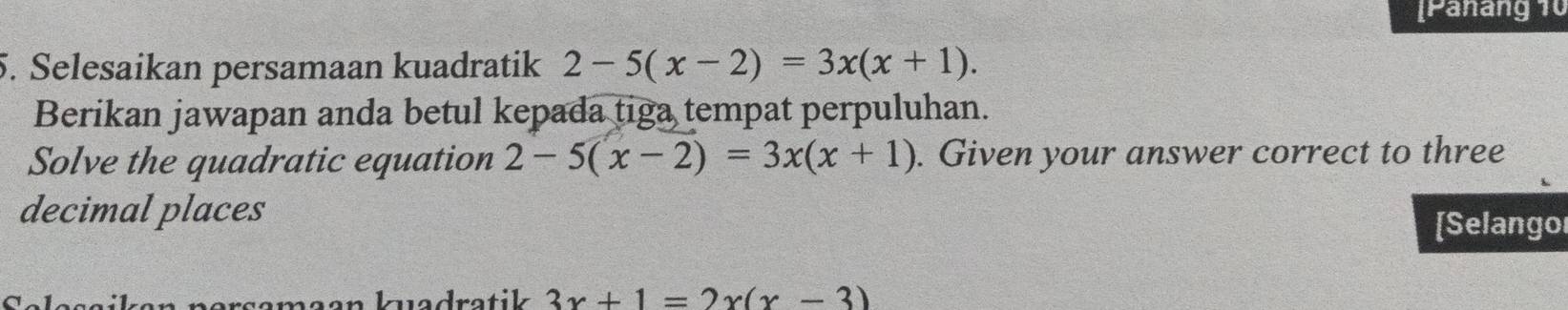 [Panang 10
5. Selesaikan persamaan kuadratik 2-5(x-2)=3x(x+1). 
Berikan jawapan anda betul kepada tiga tempat perpuluhan.
Solve the quadratic equation 2-5(x-2)=3x(x+1). Given your answer correct to three
decimal places
[Selango
rren Irve drotik 3x+1=2x(x-3)