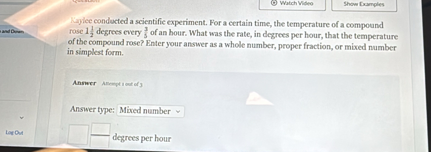 Watch Video Show Examples 
Kaylee conducted a scientific experiment. For a certain time, the temperature of a compound 
and Down rose 1 1/2  d · 81 ees every  3/5  of an hour. What was the rate, in degrees per hour, that the temperature 
of the compound rose? Enter your answer as a whole number, proper fraction, or mixed number 
in simplest form. 
Answer Attempt 1 out of 3 
Answer type: Mixed number 
Log Out □  □ /□   degrees per hour