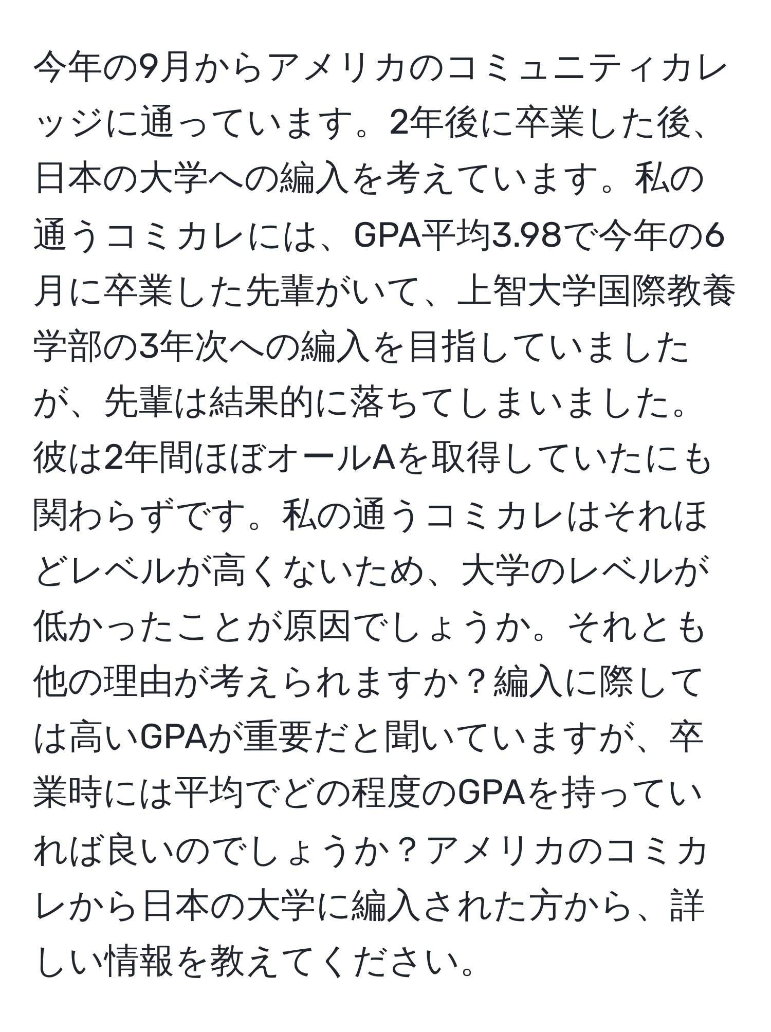 今年の9月からアメリカのコミュニティカレッジに通っています。2年後に卒業した後、日本の大学への編入を考えています。私の通うコミカレには、GPA平均3.98で今年の6月に卒業した先輩がいて、上智大学国際教養学部の3年次への編入を目指していましたが、先輩は結果的に落ちてしまいました。彼は2年間ほぼオールAを取得していたにも関わらずです。私の通うコミカレはそれほどレベルが高くないため、大学のレベルが低かったことが原因でしょうか。それとも他の理由が考えられますか？編入に際しては高いGPAが重要だと聞いていますが、卒業時には平均でどの程度のGPAを持っていれば良いのでしょうか？アメリカのコミカレから日本の大学に編入された方から、詳しい情報を教えてください。