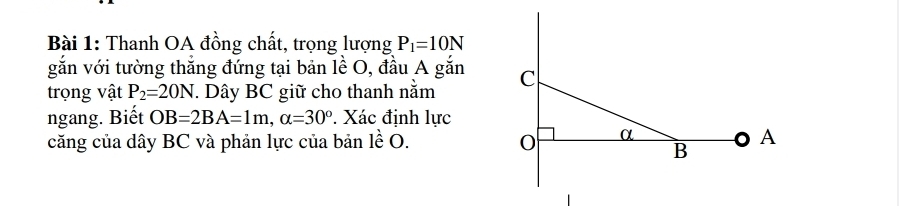 Thanh OA đồng chất, trọng lượng P_1=10N
gắn với tường thắng đứng tại bản lề O, đầu A gắn 
trọng vật P_2=20N. Dây BC giữ cho thanh nằm 
ngang. Biết OB=2BA=1m, alpha =30°. Xác định lực 
căng của dây BC và phản lực của bản lề O.