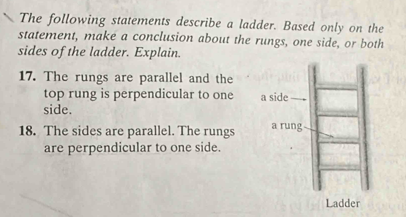 The following statements describe a ladder. Based only on the 
statement, make a conclusion about the rungs, one side, or both 
sides of the ladder. Explain. 
17. The rungs are parallel and the 
top rung is perpendicular to one 
side. 
18. The sides are parallel. The rungs 
are perpendicular to one side.