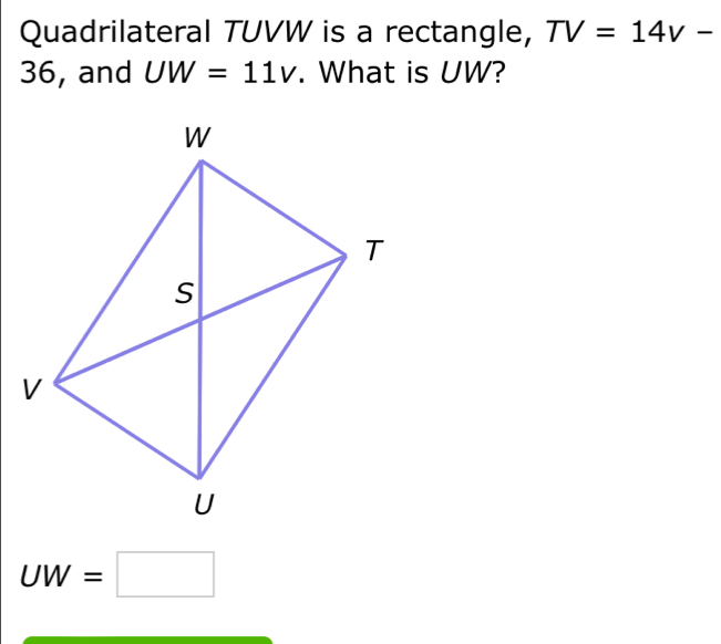 Quadrilateral TUVW is a rectangle, TV=14v-
36, and UW=11v. What is UW?
UW=□