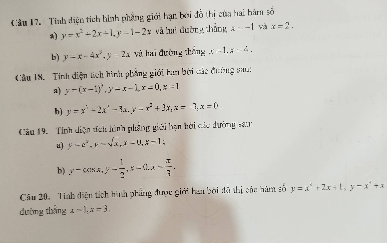 Tính diện tích hình phẳng giới hạn bởi đồ thị của hai hàm số 
a) y=x^2+2x+1, y=1-2x và hai đường thắng x=-1 và x=2. 
b) y=x-4x^3, y=2x và hai đường thắng x=1, x=4. 
Câu 18. Tính diện tích hình phẳng giới hạn bởi các đường sau: 
a) y=(x-1)^3, y=x-1, x=0, x=1
b) y=x^3+2x^2-3x, y=x^2+3x, x=-3, x=0. 
Câu 19. Tính diện tích hình phẳng giới hạn bởi các đường sau: 
a) y=e^x, y=sqrt(x), x=0, x=1; 
b) y=cos x, y= 1/2 , x=0, x= π /3 . 
Câu 20. Tính diện tích hình phẳng được giới hạn bởi đồ thị các hàm số y=x^3+2x+1, y=x^3+x
đường thắng x=1, x=3.