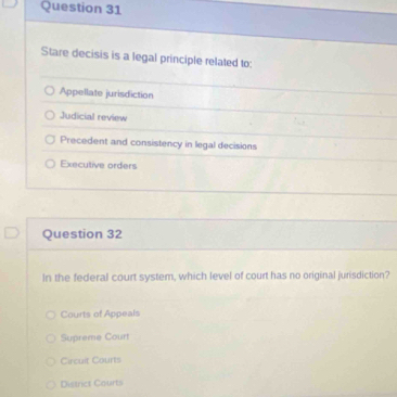 Stare decisis is a legal principle related to:
Appellate jurisdiction
Judicial review
Precedent and consistency in legal decisions
Executive orders
Question 32
In the federal court system, which level of court has no original jurisdiction?
Courts of Appeals
Supreme Court
Circuit Courts
Distrct Courts