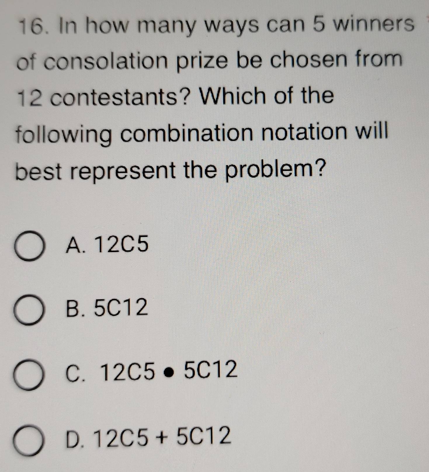 In how many ways can 5 winners
of consolation prize be chosen from
12 contestants? Which of the
following combination notation will
best represent the problem?
A. 12C5
B. 5C12
C. 12C5· 5C12
D. 12C5+5C12