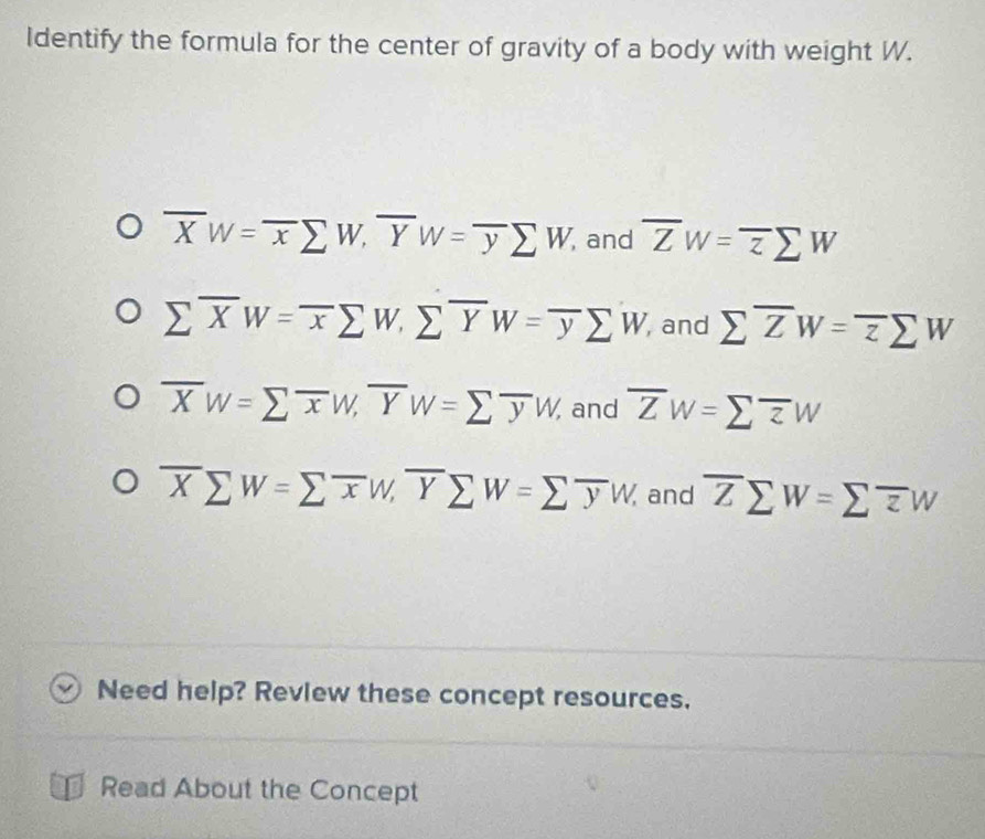 Identify the formula for the center of gravity of a body with weight W.
overline XW=overline xsumlimits W, overline YW=overline ysumlimits W and overline ZW=overline zsumlimits W
sumlimits overline XW=overline xsumlimits W, sumlimits overline YW=overline ysumlimits W, , and sumlimits overline ZW=overline zsumlimits W
overline XW=sumlimits overline xW, overline YW=sumlimits overline yW, and overline ZW=sumlimits overline zW
overline Xsumlimits W=sumlimits overline xW, overline Ysumlimits W=sumlimits overline yW, and overline Zsumlimits W=sumlimits overline zW
Need help? Review these concept resources.
Read About the Concept