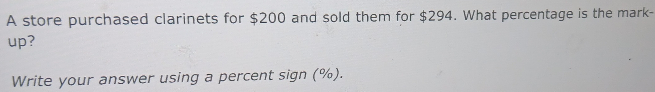 A store purchased clarinets for $200 and sold them for $294. What percentage is the mark- 
up? 
Write your answer using a percent sign (%).