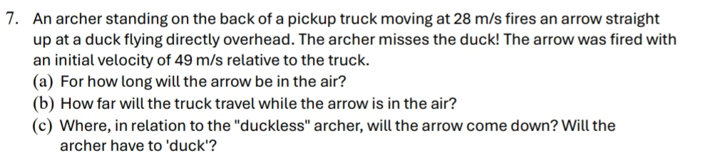 An archer standing on the back of a pickup truck moving at 28 m/s fires an arrow straight 
up at a duck flying directly overhead. The archer misses the duck! The arrow was fired with 
an initial velocity of 49 m/s relative to the truck. 
(a) For how long will the arrow be in the air? 
(b) How far will the truck travel while the arrow is in the air? 
(c) Where, in relation to the "duckless" archer, will the arrow come down? Will the 
archer have to 'duck'?