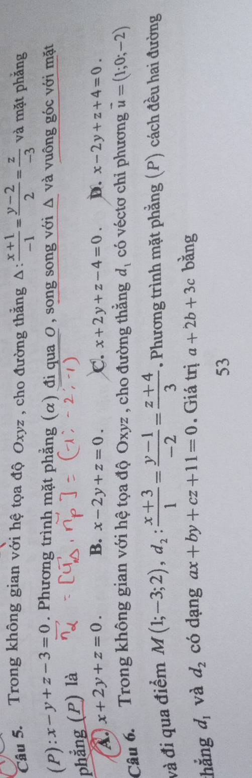 Trong không gian với hệ tọa độ Oxyz , cho đường thẳng Δ:  (x+1)/-1 = (y-2)/2 = z/-3  và mặt phẳng
(P ):x-y+z-3=0. Phương trình mặt phẳng (α) đi qua 0, song song với Δ và vuông góc với mặt
phẳng (P) là
A. x+2y+z=0.
B. x-2y+z=0. C. x+2y+z-4=0. D. x-2y+z+4=0. 
Câu 6. Trong không gian với hệ tọa độ Oxyz , cho đường thăng d_1 có véctơ chỉ phương vector u=(1;0;-2)
và đi qua điểm
M(1;-3;2), d_2: (x+3)/1 = (y-1)/-2 = (z+4)/3 . Phương trình mặt phẳng (P) cách đều hai đường
thẳng d, và d_2 có dạng ax+by+cz+11=0. Giá trị a+2b+3c bǎng
53