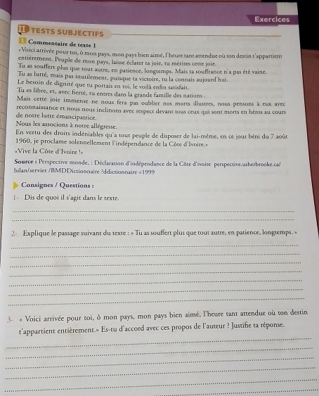 Exercices
test subjectifs
Commentaire de texte 1
«Voici arrivée pour toi, ô mon pays, mon pays bien aimé, l'heure tant attendue où ton destin t'appartient
entièrement. Peuple de mon pays, laisse éclater ta joie, tu mérites cette joie.
Tu as souffert plus que tout autre, en patience, longtemps. Mais ta souffrance n'a pas été vaine.
Tu as lutté, mais pas inutilement, puisque ta victoire, tu la connais aujourd'hui
Le besoin de dignité que tu portais en toi, le voilà enfin satisfait.
Tu es libre, et, avec ferté, tu entres dans la grande famille des nations
Mais cette joie immense ne nous fera pas oublier nos morts illustres, nous pensons à eux avec
reconnaissance et nous nous inclinons avec respect devant tous ceux qui sont morts en héros au cours
de notre lutte émancipatrice.
Nous les associons à notre allégresse.
En vertu des droits indéniables qu'a tout peuple de disposer de lui-même, en ce jour béni du 7 août
1960, je proclame solennellement l'indépendance de la Côte d'Ivoire
*Vive la Côte d'Ivoire !
Source : Perspective monde, : Déclaration d'indépendance de la Côte d'ivoire perspective.usherbrooke.ca/
hilan/serviet /BMDDictionnaire ?ddictionnaire =199°
Consignes / Questions :
|- Dis de quoi il s'agit dans le texte.
_
_
2 Explique le passage suivant du texte : « Tu as souffert plus que tout autre, en patience, longtemps. »
_
_
_
_
_
_
_
3- « Voici arrivée pour toi, ô mon pays, mon pays bien aimé, l'heure tant attendue où ton destin
_
t'appartient entièrement.» Es-tu d'accord avec ces propos de l'auteur ? Justifie ta réponse.
_
_
_
_
_