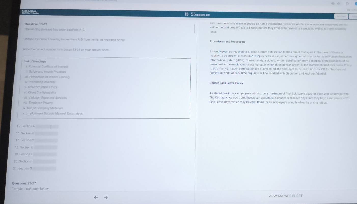 minutes left 
snort-term disabllity leave; It snould be noted that interns, freelance workers, and seasonal employees ar na 
Questions 5-2 entitled to paid time off due to illness, nor are they entitled to payments associated with short term disace 
The reading passage has seven sections. A G leave. 
Choose the correct heading for sections A-G from the list of headings below Procedures and Processing 
Write the correct number i x in boxes 15-21 on your answer sheet All employees are required to provide prompt notification to their direct managers in the case of illness o 
inability to be present at work due to injury or sickness, either through email or an automated Human Resqurces 
Information System (HRIS). Consequently, a signed, written certification from a medical professional must be 
List of Headings presented to the employee's direct manager within three days in order for the aforementioned Sick Leave Policy 
i. Potential Conflicts of Interest to be effective. If such certification is not presented, the employee must use Paid Time Off for the days not 
i Safery and Health Practices present at work. All sick time requests will be handled with discretion and kept confidential 
ll Elimination of Insider Trainin 
iv Promoting Diversity 
Unused Sick Leave Policy 
v. Anti-Corruption Ethics 
vi Client Confidentiality As stated previously, employees will accrue a maximum of five Sick Leave days for each year of service with 
vil. Violation Reporting Services The Company. As such, employees can accumulate unused sick leave days until they have a maximum of 20
viii Employee Privacy Sick Leave days, which may be calculated for an employee's annuity when he or she retires. 
ix. Use of Company Materials 
x. Employment Outside Maxwell Enterprises 
15. Section A 
16. Section B 
18 Section D
19. Section E
20. Section F
21 Section G 
Questions 22-27 
Complete the notes below 
VIEW ANSWER SHEET