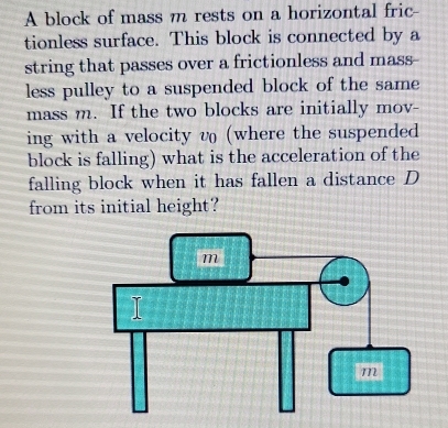 A block of mass m rests on a horizontal fric- 
tionless surface. This block is connected by a 
string that passes over a frictionless and mass- 
less pulley to a suspended block of the same 
mass m. If the two blocks are initially mov- 
ing with a velocity v (where the suspended 
block is falling) what is the acceleration of the 
falling block when it has fallen a distance D 
from its initial height?