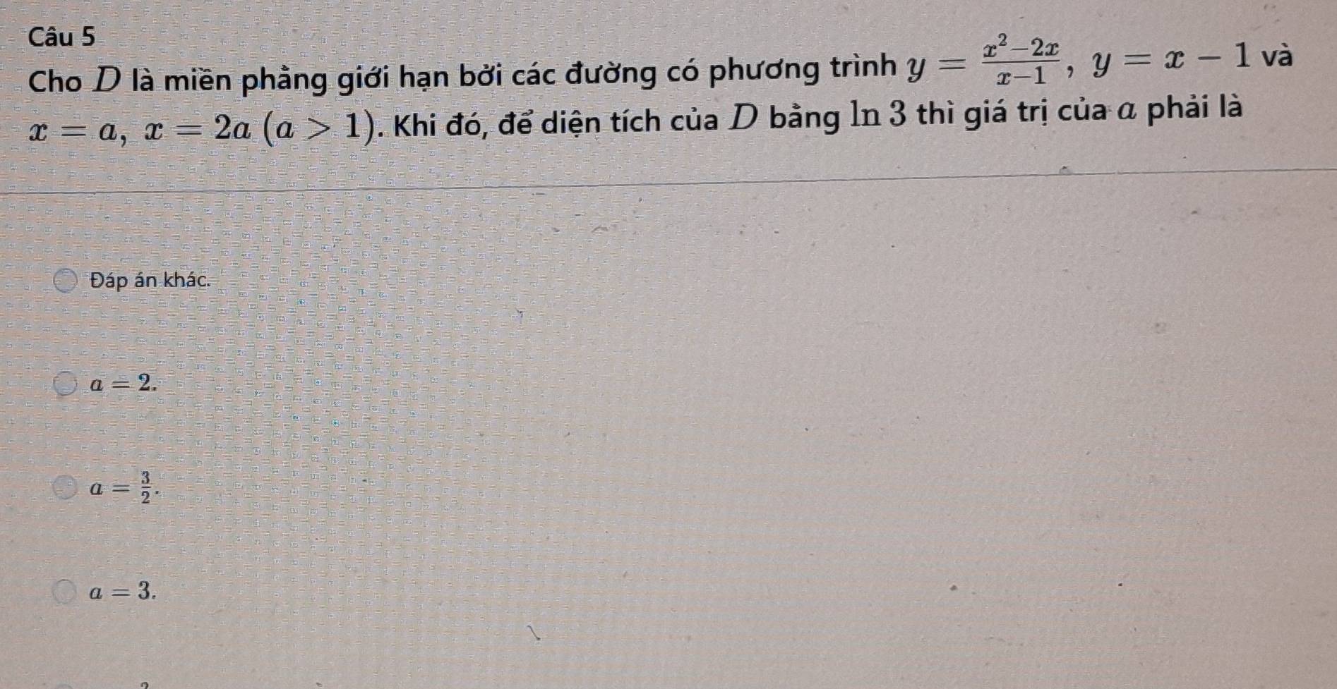 Cho D là miền phầng giới hạn bởi các đường có phương trình y= (x^2-2x)/x-1 , y=x-1 và
x=a, x=2a(a>1). Khi đó, để diện tích của D bằng 1n 3 thì giá trị của α phải là
Đáp án khác.
a=2.
a= 3/2 .
a=3.