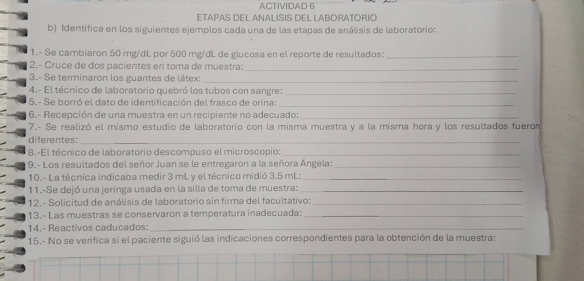 ACTIVIDAD 6 
ETAPAS DEL ANALISIS DEL LABORATORIO 
b) Identifica en los siguientes ejemplos cada una de las etapas de análisis de laboratorio: 
1.- Se cambiaron 50 mg/dL por 500 mg/dL de glucosa en el reporte de resultados:_ 
2.- Cruce de dos pacientes en toma de muestra:_ 
3.- Se terminaron los guantes de látex:_ 
4.- El técnico de laboratorio quebró los tubos con sangre:_ 
5.- Se borró el dato de identificación del frasco de orina:_ 
6.- Recepción de una muestra en un recipiente no adecuado:_ 
7.- Se realizó el mismo estudio de laboratorio con la misma muestra y a la misma hora y los resultados fueron 
diferentes:_ 
_ 
8.-El técnico de laboratorio descompuso el microscopio:_ 
9.- Los resultados del señor Juan se le entregaron a la señora Ángela:_ 
10.- La técnica indicaba medir 3 mL y el técnico midió 3.5 mL :_ 
11.-Se dejó una jeringa usada en la silla de toma de muestra:_ 
12.- Solicitud de análisis de laboratorio sin firma del facultativo:_ 
13.- Las muestras se conservaron a temperatura inadecuada:__ 
14.- Reactivos caducados:_ 
15.- No se verifica si el paciente siguió las indicaciones correspondientes para la obtención de la muestra: