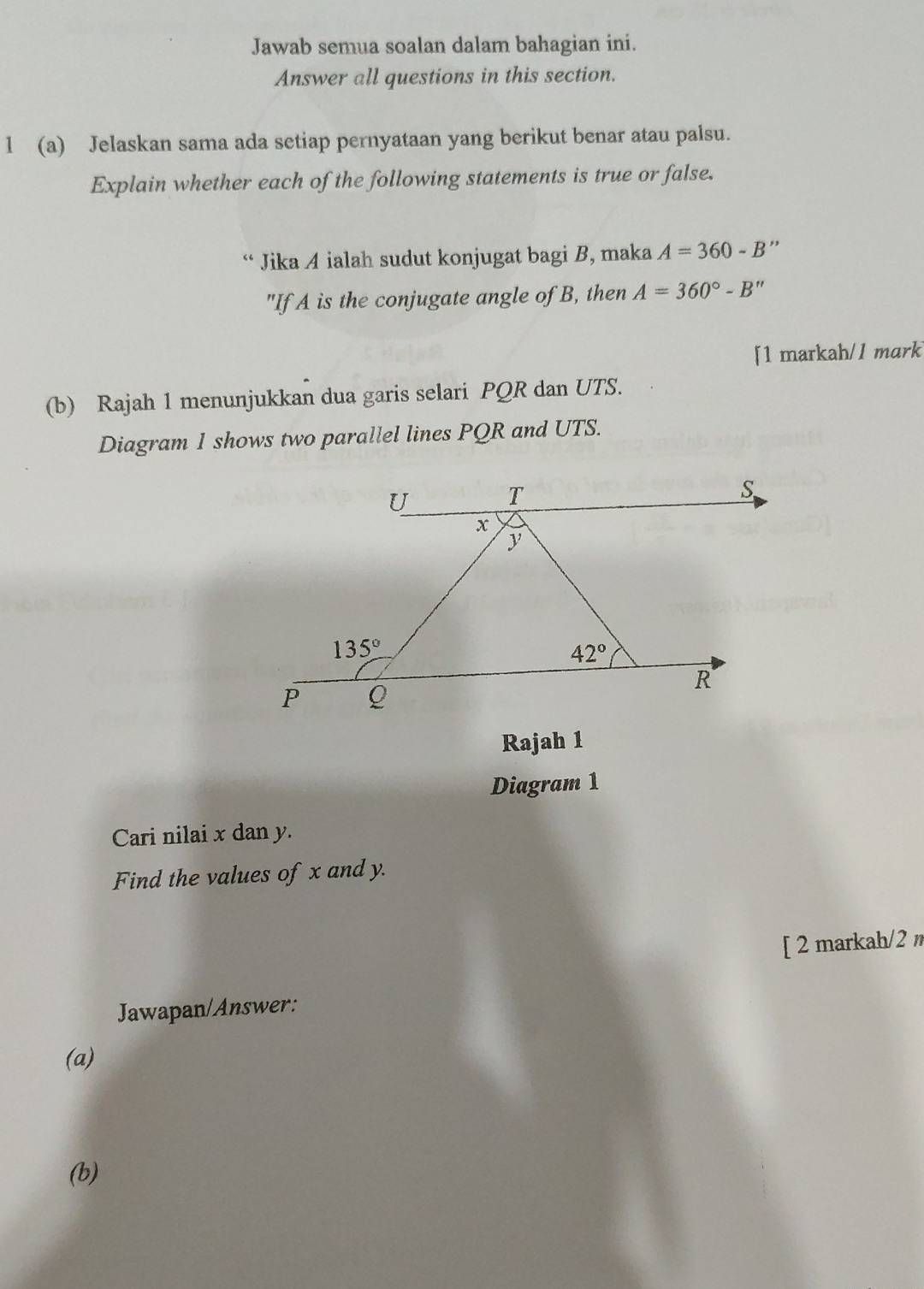 Jawab semua soalan dalam bahagian ini.
Answer all questions in this section.
l (a) Jelaskan sama ada setiap pernyataan yang berikut benar atau palsu.
Explain whether each of the following statements is true or false.
“ Jika A ialah sudut konjugat bagi B, maka A=360-B
"If A is the conjugate angle of B, then A=360°-B''
[1 markah/1 mark
(b) Rajah 1 menunjukkan dua garis selari PQR dan UTS.
Diagram 1 shows two parallel lines PQR and UTS.
Rajah 1
Diagram 1
Cari nilai x dan y.
Find the values of x and y.
[ 2 markah/2 
Jawapan/Answer:
(a)
(b)