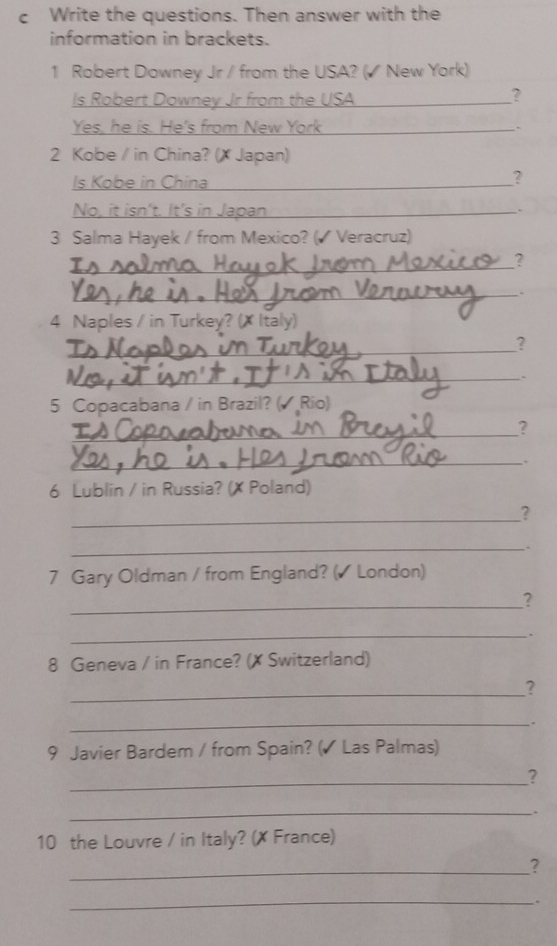 Write the questions. Then answer with the 
information in brackets. 
1 Robert Downey Jr / from the USA? (◤ New York) 
Is Robert Downey Jr from the USA 
? 
Yes, he is. He's from New York_ . 
2 Kobe / in China? (X Japan) 
Is Kobe in China_ 
? 
No, it isn't. It's in Japan_ 
3 Salma Hayek / from Mexico? (◤ Veracruz) 
_? 
_. 
4 Naples / in Turkey? (X Italy) 
_? 
_. 
5 Copacabana / in Brazil? (◤ Rio) 
_? 
_. 
6 Lublin / in Russia? (X Poland) 
_ 
? 
_. 
7 Gary Oldman / from England? (◤ London) 
_? 
_. 
8 Geneva / in France? (✗ Switzerland) 
_? 
_. 
9 Javier Bardem / from Spain? (√ Las Palmas) 
_? 
_: 
10 the Louvre / in Italy? (X France) 
_? 
_、