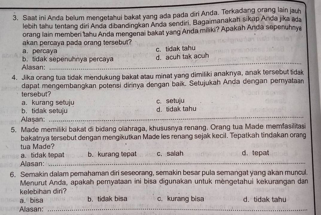 Saat ini Anda belum mengetahui bakat yang ada pada diri Anda. Terkadang orang lain jauh
lebih tahu tentang diri Anda dibandingkan Anda sendiri. Bagaimanakah sikap Anda jika ada
orang lain memberi tahu Anda mengenai bakat yang Anda miliki? Apakah Anda sepenuhnya
akan percaya pada orang tersebut?
a. percaya
c. tidak tahu
_
b. tidak sepenuhnya percaya d. acuh tak acuh
Alasan:
_
4. Jika orang tua tidak mendukung bakat atau minat yang dimiliki anaknya, anak tersebut tidak
dapat mengembangkan potensi dirinya dengan baik. Setujukah Anda dengan pernyataan
tersebut?
a. kurang setuju c. setuju
b. tidak setuju d. tidak tahu
Alasan:_
_
_
5. Made memiliki bakat di bidang olahraga, khususnya renang. Orang tua Made memfasilitasi
bakatnya tersebut dengan mengikutkan Made les renang sejak kecil. Tepatkah tindakan orang
tua Made?
a. tidak tepat b. kurang tepat c. salah d. tepat
Alasan:_
_
_
6. Semakin dalam pemahaman diri seseorang, semakin besar pula semangat yang akan muncul.
Menurut Anda, apakah pernyataan ini bisa digunakan untuk mèngetahui kekurangan dan
kelebihan diri?
a. bisa b. tidak bisa c. kurang bisa d.tidak tahu
Alasan:_
_