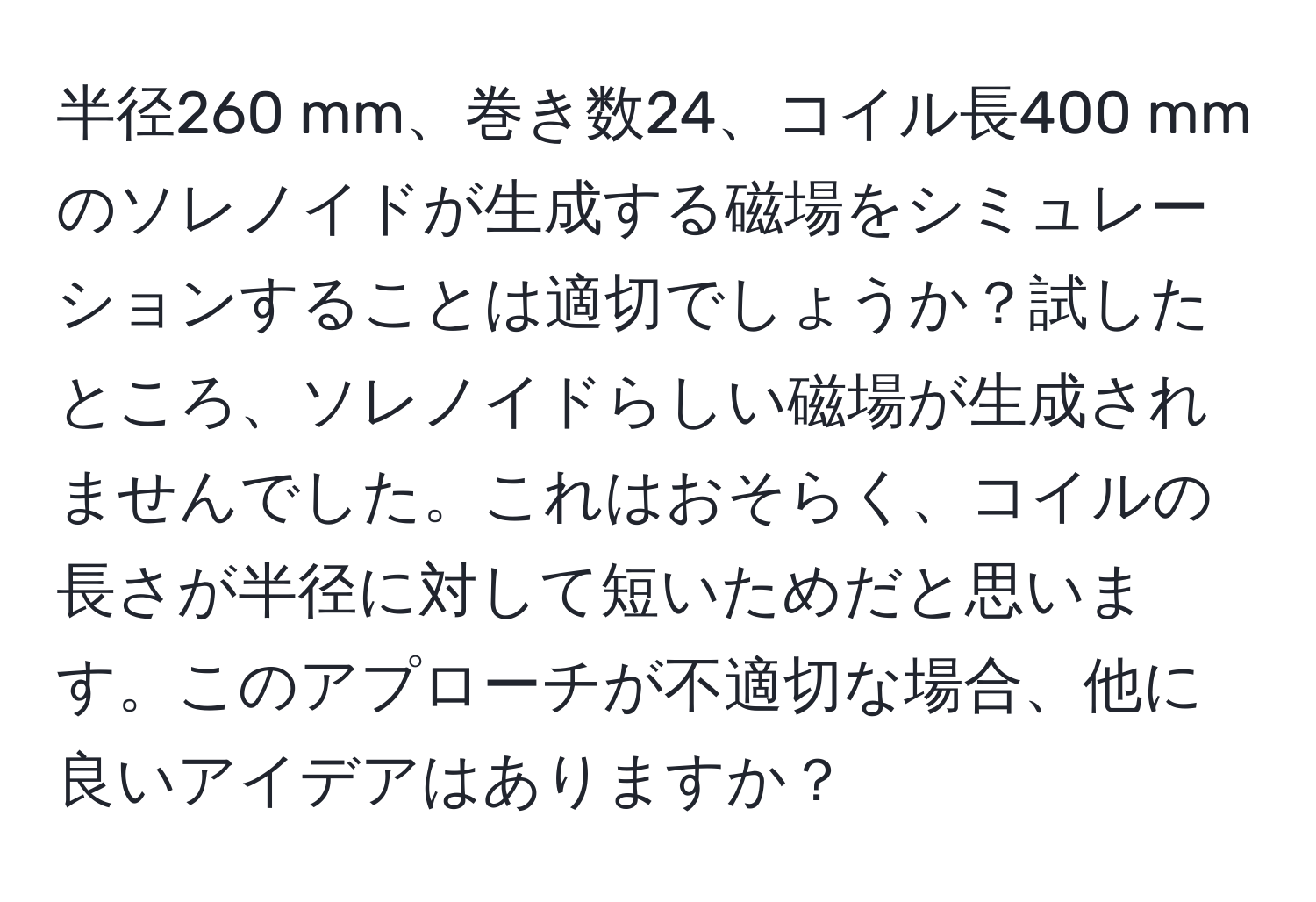 半径260 mm、巻き数24、コイル長400 mmのソレノイドが生成する磁場をシミュレーションすることは適切でしょうか？試したところ、ソレノイドらしい磁場が生成されませんでした。これはおそらく、コイルの長さが半径に対して短いためだと思います。このアプローチが不適切な場合、他に良いアイデアはありますか？