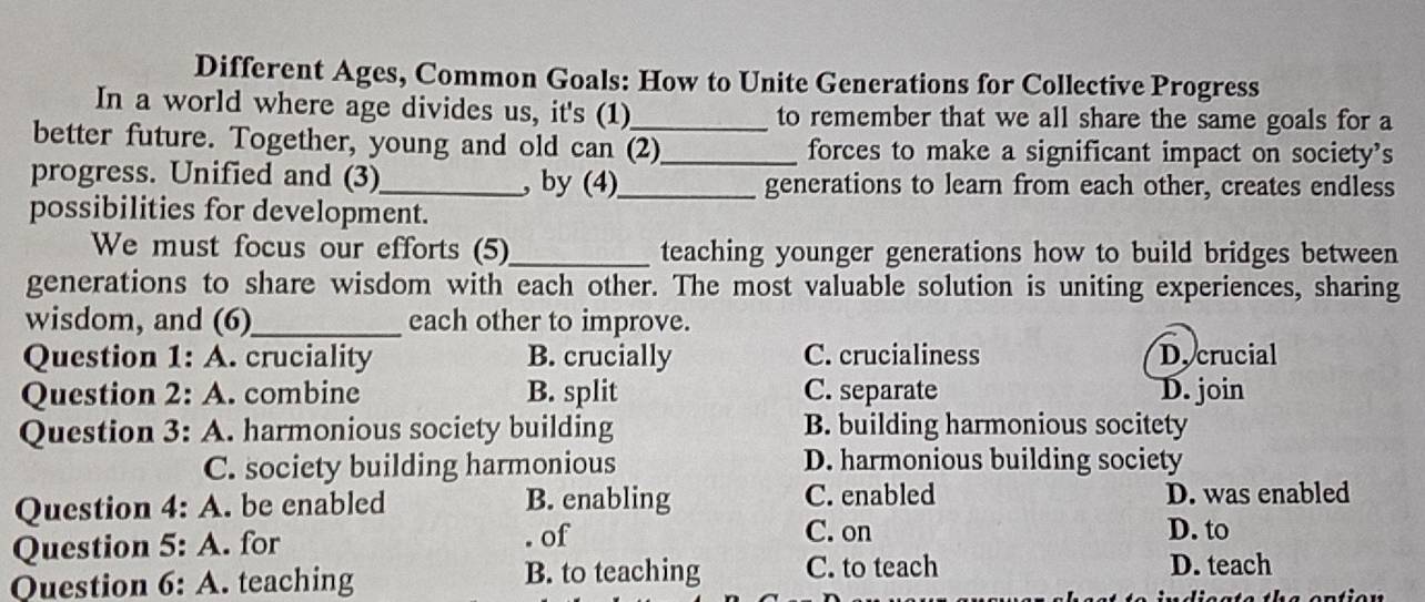 Different Ages, Common Goals: How to Unite Generations for Collective Progress
In a world where age divides us, it's (1)_ to remember that we all share the same goals for a
better future. Together, young and old can (2)_ forces to make a significant impact on society’s
progress. Unified and (3)_ , by (4)_ generations to learn from each other, creates endless
possibilities for development.
We must focus our efforts (5)_ teaching younger generations how to build bridges between
generations to share wisdom with each other. The most valuable solution is uniting experiences, sharing
wisdom, and (6)_ each other to improve.
Question 1: A. cruciality B. crucially C. crucialiness D.crucial
Question 2: A. combine B. split C. separate D. join
Question 3: A. harmonious society building B. building harmonious socitety
C. society building harmonious D. harmonious building society
Question 4: A. be enabled B. enabling C. enabled D. was enabled
Question 5: A. for . of
C. on D. to
Question 6: A. teaching B. to teaching C. to teach
D. teach