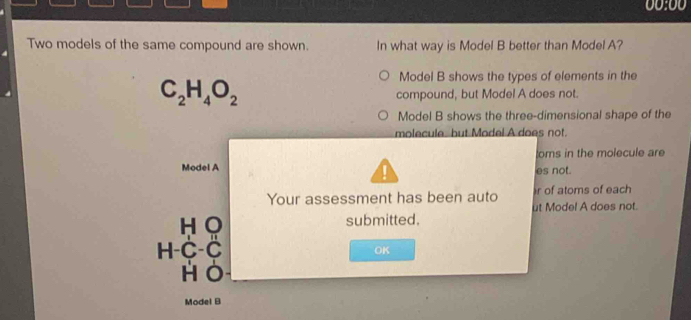 00:00
Two models of the same compound are shown. In what way is Model B better than Model A?
C_2H_4O_2
Model B shows the types of elements in the
compound, but Model A does not.
Model B shows the three-dimensional shape of the
molecule but Model A does not.
oms in the molecule are

Model A es not.
Your assessment has been auto r of atoms of each
ut Model A does not.
H O submitted.
H-C-C
OK
HO
Model B