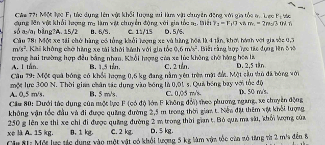 Một lực F_1 tác dụng lên vật khối lượng mi làm vật chuyển động với gia tốc aị. Lực F_2 tác
dụng lên vật khối lượng m_2 làm vật chuyển động với gia tốc a_2. Biết F_2=F_1/3 và m_1=2m_2/3 thì ti
số a₂/a₁ bằng?A. 15/2 B. 6/5. C. 11/15 D.5/6.
Câu 78: Một xe tải chở hàng có tổng khối lượng xe và hàng hóa là 4 tần, khởi hành với gia tốc 0,3
m/s^2 T. Khi không chở hàng xe tải khởi hành với gia tốc 0,6m/s^2. Biết rằng hợp lực tác dụng lên ô tô
trong hai trường hợp đều bằng nhau. Khối lượng của xe lúc không chở hàng hóa là
A. 1 tấn. B. 1,5 tấn. C. 2 tần. D. 2,5 tần.
Câu 79: Một quả bóng có khối lượng 0,6 kg đang nằm yên trên mặt đất. Một cầu thủ đá bóng với
một lực 300 N. Thời gian chân tác dụng vào bóng là 0,01 s. Quả bóng bay với tốc độ
A. 0,5 m/s. B. 5 m/s. C. 0,05 m/s. D. 50 m/s.
Câu 80: Dưới tác dụng của một lực F (có độ lớn F không đổi) theo phương ngang, xe chuyển động
không vận tốc đầu và đi được quãng đường 2,5 m trong thời gian t. Nếu đặt thêm vật khối lượng
250 g lên xe thì xe chỉ đi được quãng đường 2 m trong thời gian t. Bỏ qua ma sát, khối lượng của
xe là A. 15 kg. B. 1 kg. C. 2 kg. D. 5 kg.
Câu 81: Một lực tác dụng vào một vật có khối lượng 5 kg làm vận tốc của nó tăng từ 2 m/s đến 8