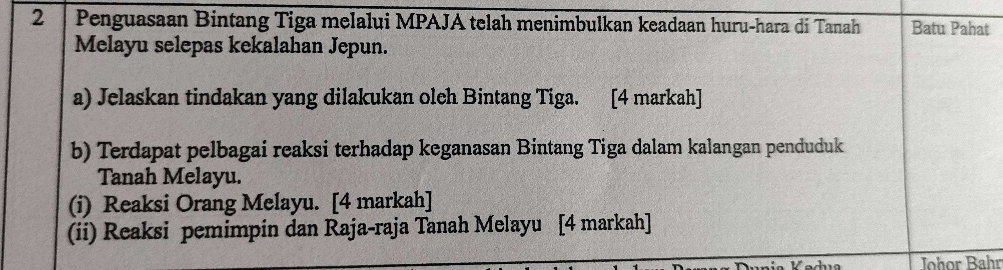 Penguasaan Bintang Tiga melalui MPAJA telah menimbulkan keadaan huru-hara di Tanah Batu Pahat 
Melayu selepas kekalahan Jepun. 
a) Jelaskan tindakan yang dilakukan oleh Bintang Tiga. [4 markah] 
b) Terdapat pelbagai reaksi terhadap keganasan Bintang Tiga dalam kalangan penduduk 
Tanah Melayu. 
(i) Reaksi Orang Melayu. [4 markah] 
(ii) Reaksi pemimpin dan Raja-raja Tanah Melayu [4 markah] 
Johor Bahr