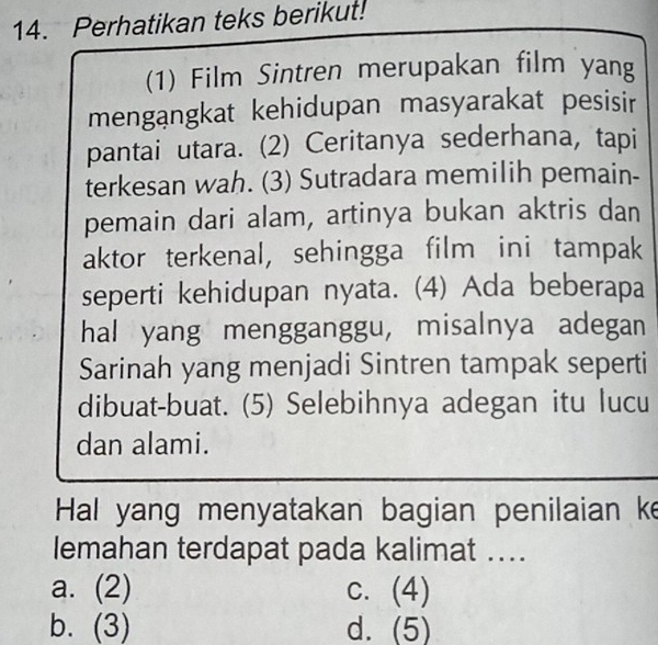 Perhatikan teks berikut!
(1) Film Sintren merupakan film yang
mengangkat kehidupan masyarakat pesisir
pantai utara. (2) Ceritanya sederhana, tapi
terkesan wah. (3) Sutradara memilih pemain-
pemain dari alam, artinya bukan aktris dan
aktor terkenal, sehingga film ini tampak
seperti kehidupan nyata. (4) Ada beberapa
hal yang mengganggu, misalnya adegan
Sarinah yang menjadi Sintren tampak seperti
dibuat-buat. (5) Selebihnya adegan itu lucu
dan alami.
Hal yang menyatakan bagian penilaian ke
lemahan terdapat pada kalimat ….
a. (2)
C. (+
b. (3) d. (5)