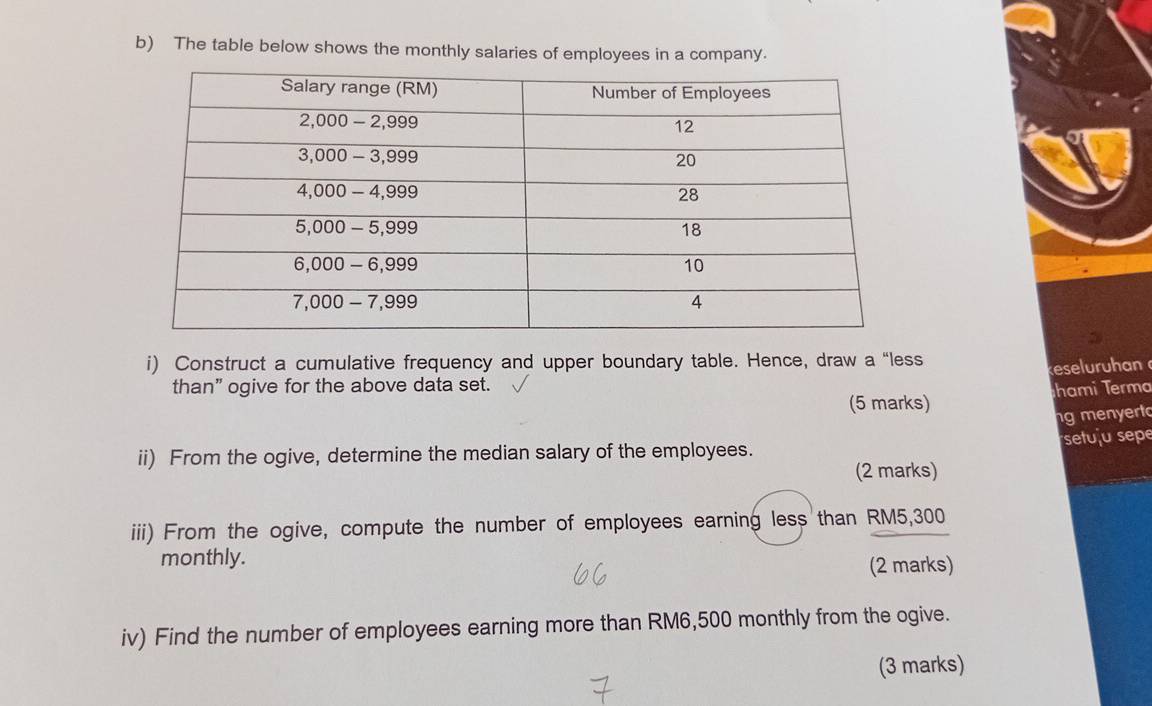 The table below shows the monthly salaries of employees in a company. 
i) Construct a cumulative frequency and upper boundary table. Hence, draw a “less 
reser h an 
than” ogive for the above data set. 
(5 marks) hami Terma 
ng menyert 
setuju sepe 
ii) From the ogive, determine the median salary of the employees. 
(2 marks) 
iii) From the ogive, compute the number of employees earning less than RM5,300
monthly. (2 marks) 
iv) Find the number of employees earning more than RM6,500 monthly from the ogive. 
(3 marks)