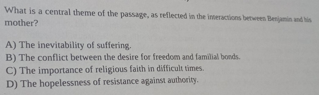 What is a central theme of the passage, as reflected in the interactions between Benjamin and his
mother?
A) The inevitability of suffering.
B) The conflict between the desire for freedom and familial bonds.
C) The importance of religious faith in difficult times.
D) The hopelessness of resistance against authority.