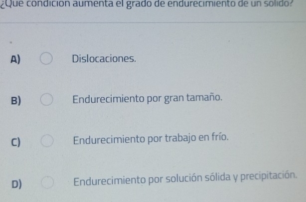 ¿Que condición aumenta el grado de endurecimiento de un solido?
A) Dislocaciones.
B) Endurecimiento por gran tamaño.
C) Endurecimiento por trabajo en frío.
D) Endurecimiento por solución sólida y precipitación.